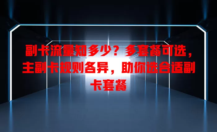 副卡流量知多少？多套餐可选，主副卡规则各异，助你选合适副卡套餐