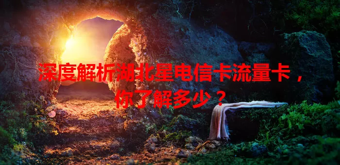 深度解析湖北星电信卡流量卡，你了解多少？