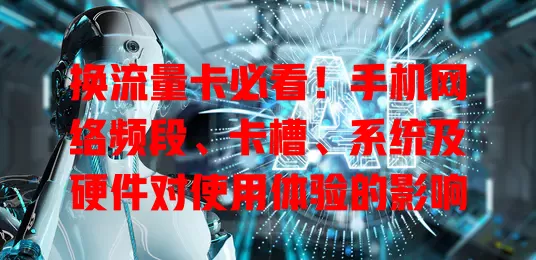 换流量卡必看！手机网络频段、卡槽、系统及硬件对使用体验的影响