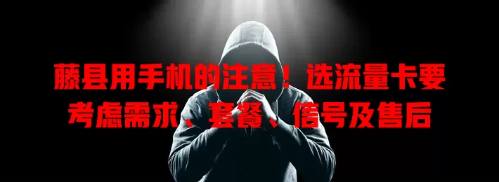 藤县用手机的注意！选流量卡要考虑需求、套餐、信号及售后