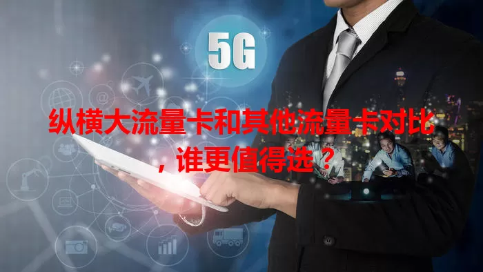 纵横大流量卡和其他流量卡对比，谁更值得选？