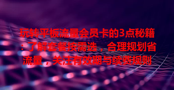 玩转平板流量会员卡的3点秘籍：了解套餐按需选，合理规划省流量，关注有效期与续费规则