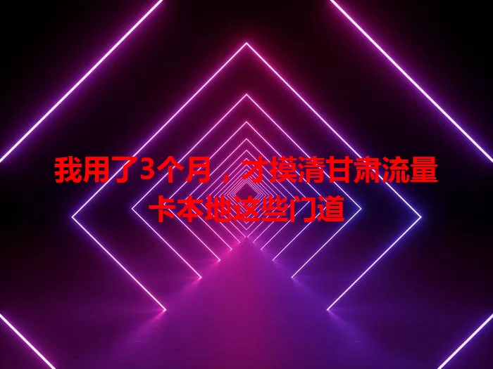 我用了3个月，才摸清甘肃流量卡本地这些门道