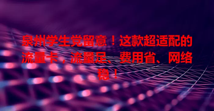 泉州学生党留意！这款超适配的流量卡，流量足、费用省、网络稳！