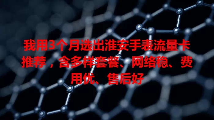 我用3个月选出淮安手表流量卡推荐，含多样套餐、网络稳、费用优、售后好