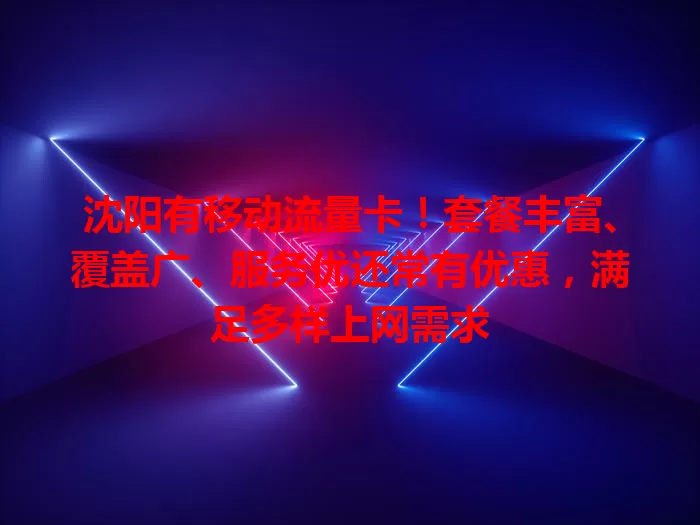 沈阳有移动流量卡！套餐丰富、覆盖广、服务优还常有优惠，满足多样上网需求