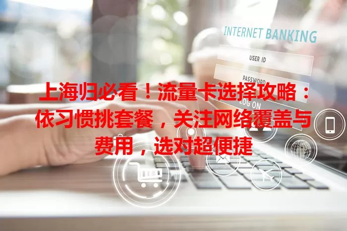 上海归必看！流量卡选择攻略：依习惯挑套餐，关注网络覆盖与费用，选对超便捷