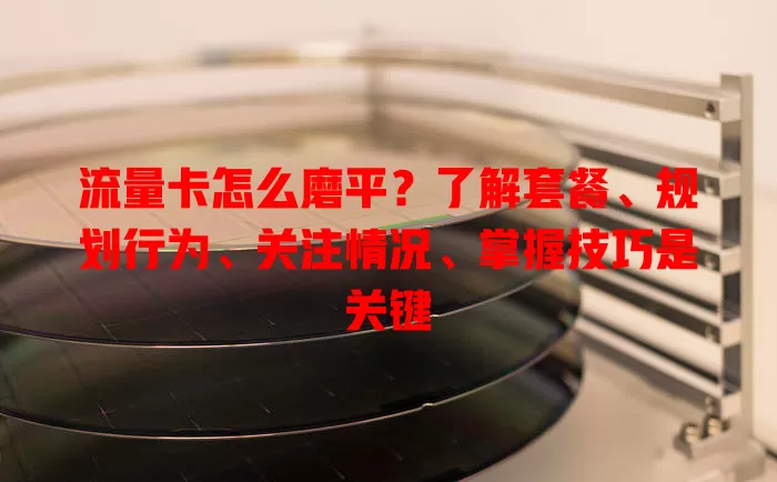流量卡怎么磨平？了解套餐、规划行为、关注情况、掌握技巧是关键