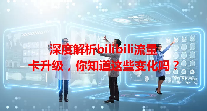 深度解析bilibili流量卡升级，你知道这些变化吗？