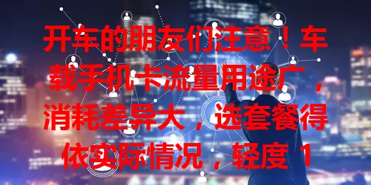 开车的朋友们注意！车载手机卡流量用途广，消耗差异大，选套餐得依实际情况，轻度 1 - 5GB 即可，重度超 10GB，选对才能畅享便捷出行