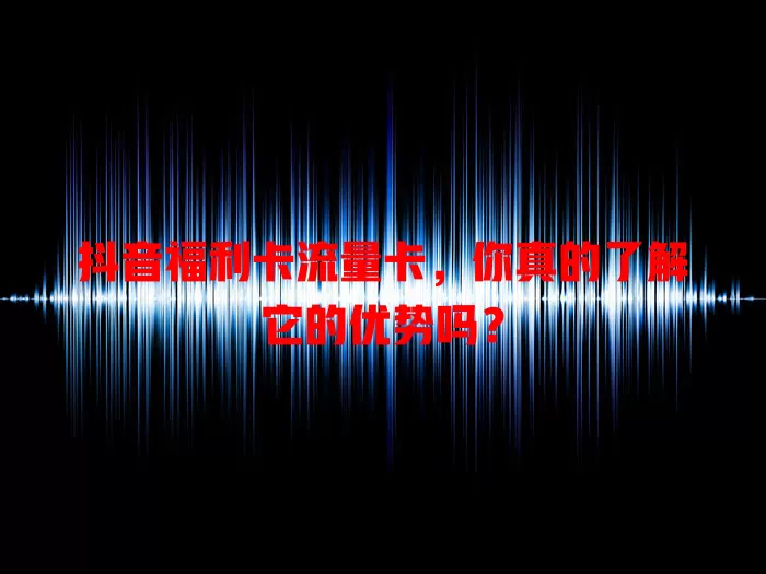 抖音福利卡流量卡，你真的了解它的优势吗？