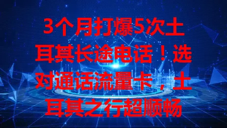 3个月打爆5次土耳其长途电话！选对通话流量卡，土耳其之行超顺畅