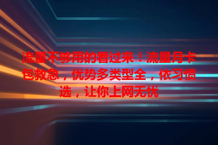 流量不够用的看过来！流量月卡包救急，优势多类型全，依习惯选，让你上网无忧