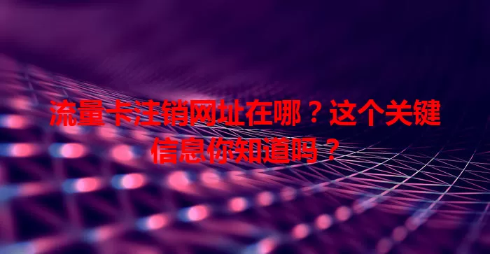 流量卡注销网址在哪？这个关键信息你知道吗？