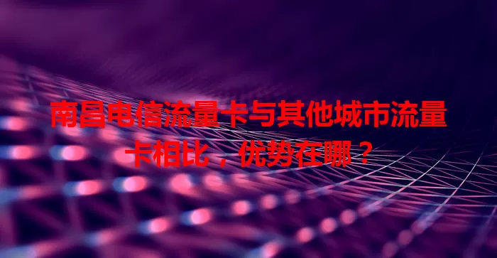 南昌电信流量卡与其他城市流量卡相比，优势在哪？