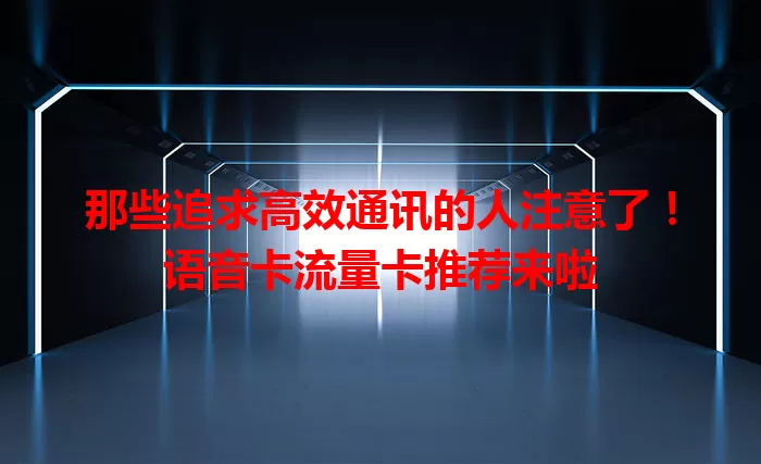 那些追求高效通讯的人注意了！语音卡流量卡推荐来啦