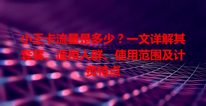小王卡流量是多少？一文详解其套餐、适用人群、使用范围及计费特点