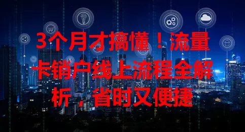 3个月才搞懂！流量卡销户线上流程全解析，省时又便捷