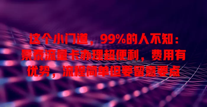 这个小门道，99%的人不知：景泰流量卡办理超便利，费用有优势，流程简单但要留意要点