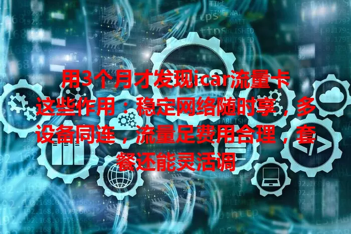 用3个月才发现icar流量卡这些作用：稳定网络随时享，多设备同连，流量足费用合理，套餐还能灵活调