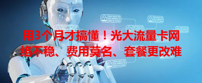 用3个月才搞懂！光大流量卡网络不稳、费用莫名、套餐更改难