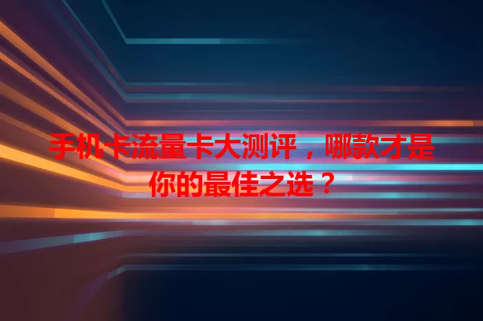 手机卡流量卡大测评，哪款才是你的最佳之选？