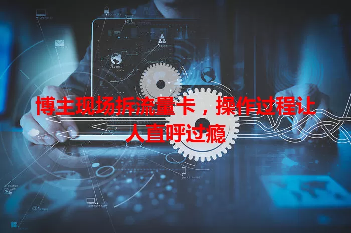 博主现场拆流量卡，操作过程让人直呼过瘾