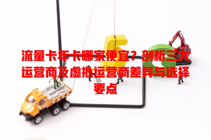 流量卡年卡哪家便宜？剖析三大运营商及虚拟运营商差异与选择要点