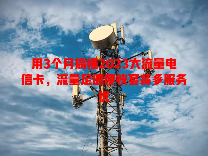 用3个月搞懂2023大流量电信卡，流量足速度快套餐多服务优