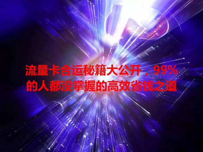 流量卡合运秘籍大公开，99%的人都没掌握的高效省钱之道