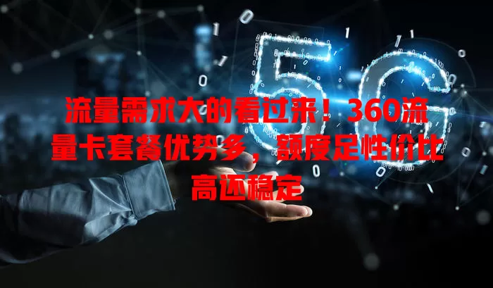 流量需求大的看过来！360流量卡套餐优势多，额度足性价比高还稳定