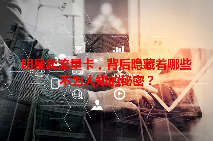 明星卖流量卡，背后隐藏着哪些不为人知的秘密？