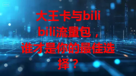 大王卡与bilibili流量包，谁才是你的最佳选择？
