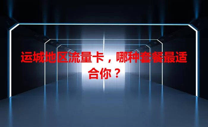 运城地区流量卡，哪种套餐最适合你？