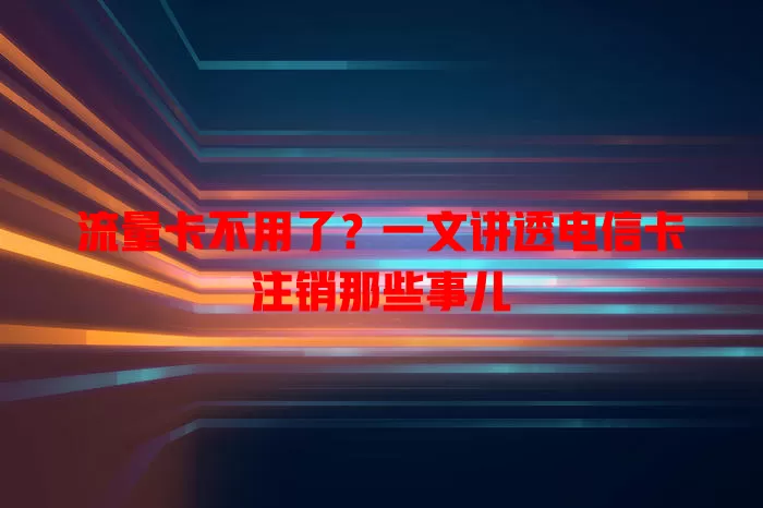 流量卡不用了？一文讲透电信卡注销那些事儿