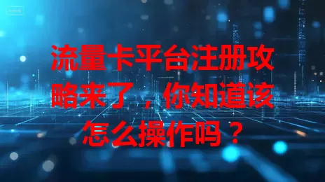 流量卡平台注册攻略来了，你知道该怎么操作吗？
