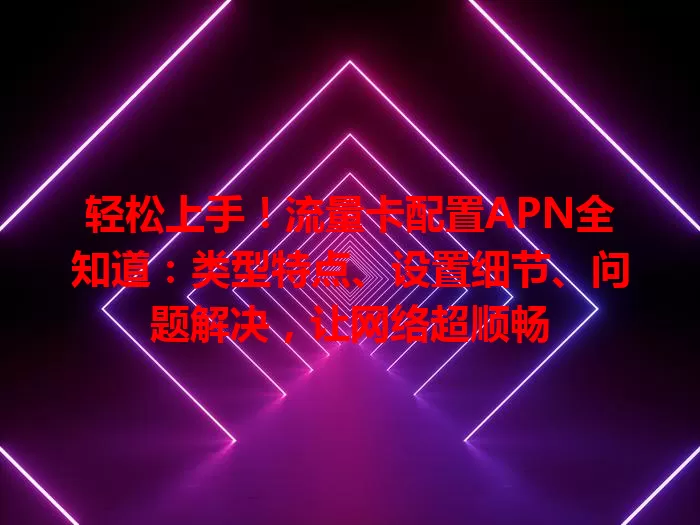 轻松上手！流量卡配置APN全知道：类型特点、设置细节、问题解决，让网络超顺畅