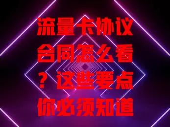 流量卡协议合同怎么看？这些要点你必须知道！