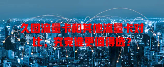 久图流量卡和其他流量卡对比，究竟谁更值得选？