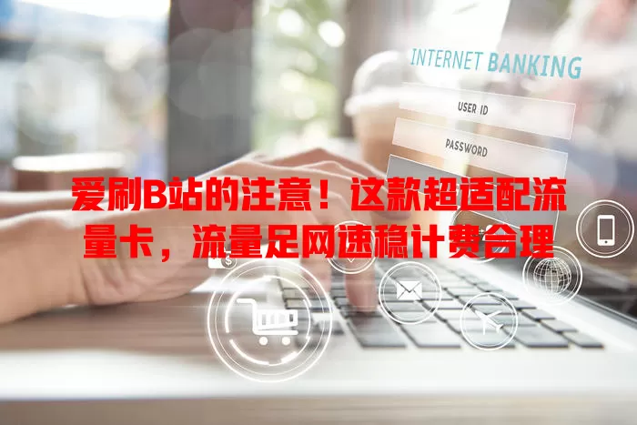 爱刷B站的注意！这款超适配流量卡，流量足网速稳计费合理