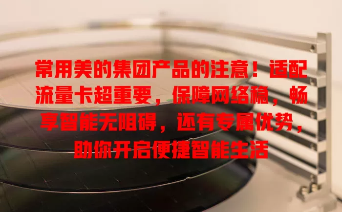 常用美的集团产品的注意！适配流量卡超重要，保障网络稳，畅享智能无阻碍，还有专属优势，助你开启便捷智能生活