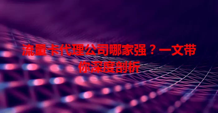流量卡代理公司哪家强？一文带你深度剖析