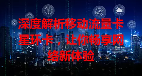 深度解析移动流量卡星环卡，让你畅享网络新体验