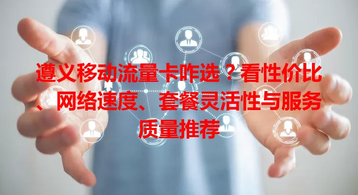 遵义移动流量卡咋选？看性价比、网络速度、套餐灵活性与服务质量推荐