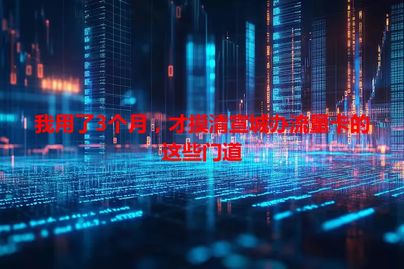 我用了3个月，才摸清宣城办流量卡的这些门道