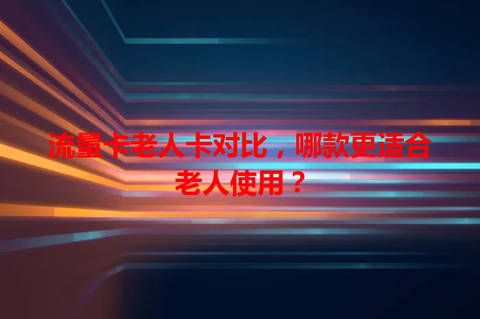 流量卡老人卡对比，哪款更适合老人使用？