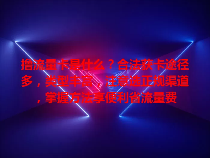 撸流量卡是什么？合法获卡途径多，类型丰富，注意选正规渠道，掌握方法享便利省流量费