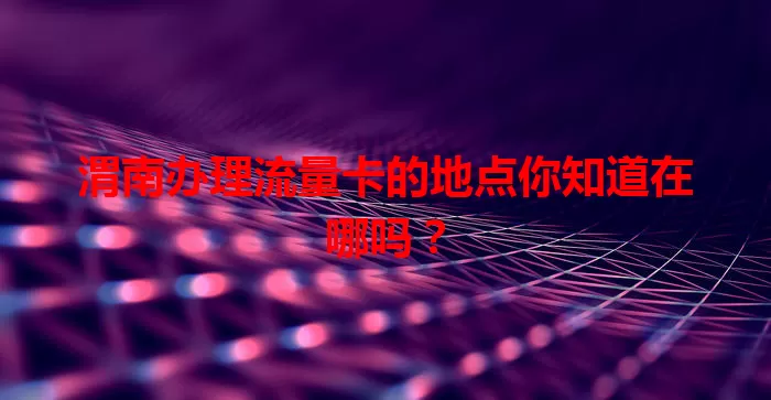 渭南办理流量卡的地点你知道在哪吗？