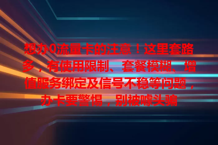 想办0流量卡的注意！这里套路多，有使用限制、套餐模糊、增值服务绑定及信号不稳等问题，办卡要警惕，别被噱头骗
