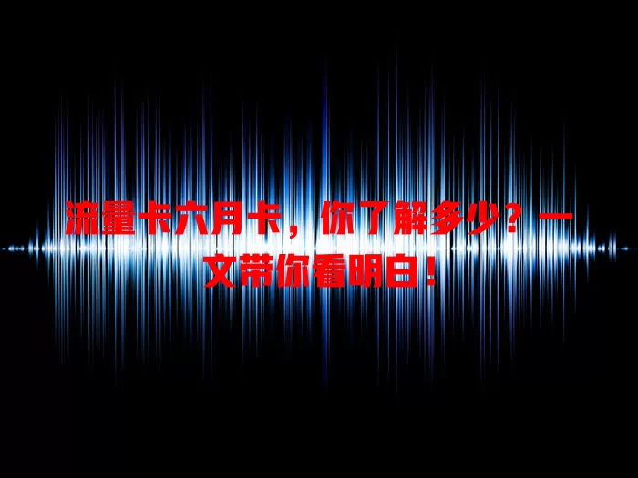 流量卡六月卡，你了解多少？一文带你看明白！